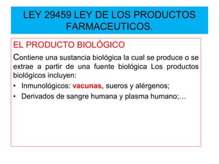 EL PRODUCTO BIOLÓGICO
Contiene una sustancia biológica la cual se produce o se
extrae a partir de una fuente biológica Los productos
biológicos incluyen:
• Inmunológicos: vacunas, sueros y alérgenos;
• Derivados de sangre humana y plasma humano;…
LEY 29459 LEY DE LOS PRODUCTOS
FARMACEUTICOS.
 