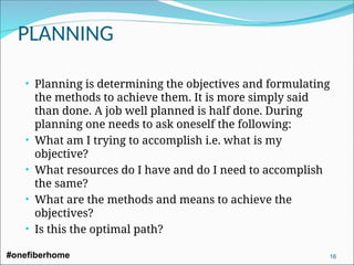 • Planning is determining the objectives and formulating
the methods to achieve them. It is more simply said
than done. A job well planned is half done. During
planning one needs to ask oneself the following:
• What am I trying to accomplish i.e. what is my
objective?
• What resources do I have and do I need to accomplish
the same?
• What are the methods and means to achieve the
objectives?
• Is this the optimal path?
PLANNING
#onefiberhome 16
 