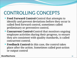 Feed Forward Control-Control that attempts to
identify and prevent deviations before they occur is
called feed forward control, sometimes called
preliminary or preventive control.
 Concurrent Control-Control that monitors ongoing
employee activities during their progress, to ensure
they are consistent with quality standards, is called
concurrent control.
 Feedback Control-In this case, the control takes
place after the action. Sometimes called post-action
or output control
CONTROLLING CONCEPTS
#onefiberhome 30
 