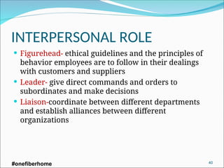 INTERPERSONAL ROLE
 Figurehead- ethical guidelines and the principles of
behavior employees are to follow in their dealings
with customers and suppliers
 Leader- give direct commands and orders to
subordinates and make decisions
 Liaison-coordinate between different departments
and establish alliances between different
organizations
#onefiberhome 40
 