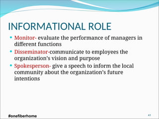 INFORMATIONAL ROLE
 Monitor- evaluate the performance of managers in
different functions
 Disseminator-communicate to employees the
organization’s vision and purpose
 Spokesperson- give a speech to inform the local
community about the organization’s future
intentions
#onefiberhome 41
 