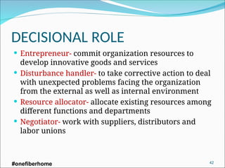 DECISIONAL ROLE
 Entrepreneur- commit organization resources to
develop innovative goods and services
 Disturbance handler- to take corrective action to deal
with unexpected problems facing the organization
from the external as well as internal environment
 Resource allocator- allocate existing resources among
different functions and departments
 Negotiator- work with suppliers, distributors and
labor unions
#onefiberhome 42
 