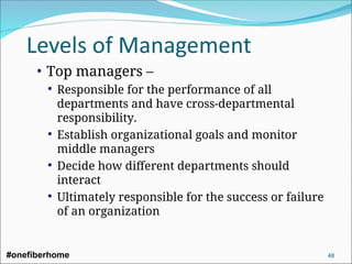 • Top managers –
 Responsible for the performance of all
departments and have cross-departmental
responsibility.
 Establish organizational goals and monitor
middle managers
 Decide how different departments should
interact
 Ultimately responsible for the success or failure
of an organization
#onefiberhome 48
 