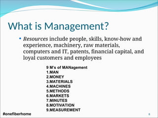 What is Management?
 Resources include people, skills, know-how and
experience, machinery, raw materials,
computers and IT, patents, financial capital, and
loyal customers and employees
9 M’s of MANagement
1.MAN
2.MONEY
3.MATERIALS
4.MACHINES
5.METHODS
6.MARKETS
7.MINUTES
8.MOTIVATION
9.MEASUREMENT
#onefiberhome 6
 