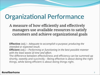 Organizational Performance
A measure of how efficiently and effectively
managers use available resources to satisfy
customers and achieve organizational goals
Effective (adj.) – Adequate to accomplish a purpose; producing the
intended or expected result.
Efficient (adj.) – Performing or functioning in the best possible manner
with the least waste of time and effort.
The difference between effectiveness and efficiency can be summed up
shortly, sweetly and succinctly – Being effective is about doing the right
things, while being efficient is about doing things right.
#onefiberhome 7
 