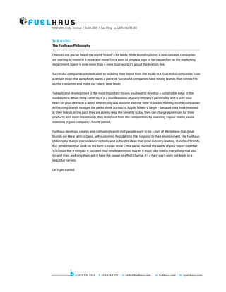 1090 Univ ersity Avenue I Suite 206F I San Dieg o, California 92103



T H E H AU S :
The Fuelhaus Philosophy

Chances are, you’ve heard the world “brand” a lot lately. While branding is not a new concept, companies
are starting to invest in it more and more. Once seen as simply a logo to be slapped on by the marketing
department, brand is now more than a mere buzz word, it’s about the bottom line.

Successful companies are dedicated to building their brand from the inside out. Successful companies have
a certain mojo that everybody wants a piece of. Successful companies have strong brands that connect to
us, the consumer, and make our hearts beat faster.

Today, brand development is the most important means you have to develop a sustainable edge in the
marketplace. When done correctly, it is a manifestation of your company’s personality and it puts your
heart on your sleeve. In a world where copy cats abound and the “new” is always fleeting, it’s the companies
with strong brands that get the perks: think Starbucks, Apple, Tiffany’s, Target - because they have invested
in their brands in the past, they are able to reap the benefits today. They can charge a premium for their
products and, most importantly, they stand out from the competition. By investing in your brand, you’re
investing in your company’s future, period.

Fuelhaus develops, creates and cultivates brands that people want to be a part of. We believe that great
brands are like a farm: organic, self-sustaining foundations that respond to their environment. The Fuelhaus
philosophy dumps preconceived notions and cultivates ideas that grow industry-leading, stand out brands.
But, remember that work on the farm is never done. Once we’ve planted the seeds of your brand together,
YOU must live it to make it succeed. Your employees must buy in, it must take root in everything that you
do and then, and only then, will it have the power to effect change. It’s a hard day’s work but leads to a
beautiful harvest.

Let’s get started.




                     p: 619.574.1342 I f: 619.574.1378 I e: kellie@fuelhaus.com I w: fuelhaus.com I b: sparkhaus.com
 