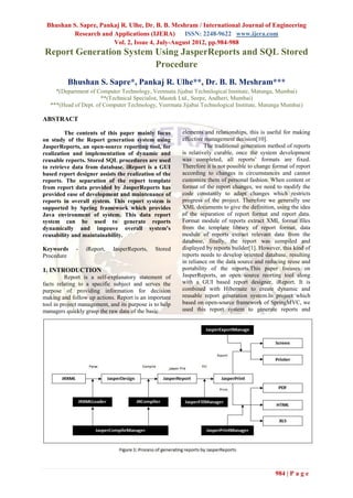 Bhushan S. Sapre, Pankaj R. Ulhe, Dr. B. B. Meshram / International Journal of Engineering
         Research and Applications (IJERA)       ISSN: 2248-9622 www.ijera.com
                       Vol. 2, Issue 4, July-August 2012, pp.984-988
Report Generation System Using JasperReports and SQL Stored
                         Procedure
          Bhushan S. Sapre*, Pankaj R. Ulhe**, Dr. B. B. Meshram***
     *(Department of Computer Technology, Veetmata Jijabai Technilogical Institute, Matunga, Mumbai)
                       **(Technical Specialist, Mastek Ltd., Seepz, Andheri, Mumbai)
   ***(Head of Dept. of Computer Technology, Veermata Jijabai Technological Institute, Matunga Mumbai)

ABSTRACT

         The contents of this paper mainly focus         elements and relationships, this is useful for making
on study of the Report generation system using           effective management decision[10].
JasperReports, an open-source reporting tool, for                  The traditional generation method of reports
realization and implementation of dynamic and            is relatively curable, once the system development
reusable reports. Stored SQL procedures are used         was completed, all reports’ formats are fixed.
to retrieve data from database. iReport is a GUI         Therefore it is not possible to change format of report
based report designer assists the realization of the     according to changes in circumstances and cannot
reports. The separation of the report template           customize them of personal fashion. When content or
from report data provided by JasperReports has           format of the report changes, we need to modify the
provided ease of development and maintenance of          code constantly to adapt changes which restricts
reports in overall system. This report system is         progress of the project. Therefore we generally use
supported by Spring framework which provides             XML documents to give the definition, using the idea
Java environment of system. This data report             of the separation of report format and report data.
system can be used to generate reports                   Format module of reports extract XML format files
dynamically and improve overall system’s                 from the template library of report format, data
reusability and maintainability.                         module of reports extract relevant data from the
                                                         database, finally, the report was compiled and
Keywords      -   iReport,   JasperReports,    Stored    displayed by reports builder[1]. However, this kind of
Procedure                                                reports needs to develop oriented database, resulting
                                                         in reliance on the data source and reducing reuse and
1. INTRODUCTION                                          portability of the reports.This paper focuses on
          Report is a self-explanatory statement of      JasperReports, an open source reorting tool along
facts relating to a specific subject and serves the      with a GUI based report designer, iReport. It is
purpose of providing information for decision            combined with Hibernate to create dynamic and
making and follow up actions. Report is an important     reusable report generation system.In project which
tool in project management, and its purpose is to help   based on open-source framework of SpringMVC, we
managers quickly grasp the raw data of the basic         used this report system to generate reports and




                                                                                                984 | P a g e
 