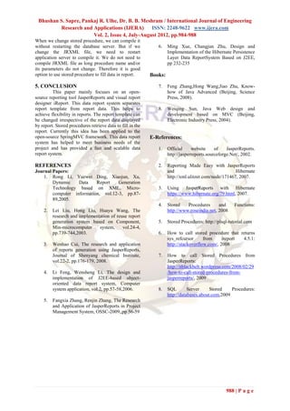 Bhushan S. Sapre, Pankaj R. Ulhe, Dr. B. B. Meshram / International Journal of Engineering
         Research and Applications (IJERA)       ISSN: 2248-9622 www.ijera.com
                       Vol. 2, Issue 4, July-August 2012, pp.984-988
When we change stored procedure, we can compile it
without restarting the database server. But if we              6.    Ming Xue, Changjun Zhu, Design and
change the JRXML file, we need to restart                            Implementation of the Hibernate Persistence
application server to compile it. We do not need to                  Layer Data ReportSystem Based on J2EE,
compile JRXML file as long procedure name and/or                     pp 232-235
its parameters do not change. Therefore it is good
option to use stored procedure to fill data in report.      Books:

5. CONCLUSION                                                  7.    Feng Zhang,Hong Wang,Jiao Zhu, Know-
         This paper mainly focuses on an open-                       how of Java Advanced (Beijing, Science
source reporting tool JasperReports and visual report                Press, 2008).
designer iReport. This data report system separates
report template from report data. This helps to                8.    Weiqing Sun, Java Web design and
achieve flexibility in reports. The report template can              development based on MVC (Beijing,
be changed irrespective of the report data displayed                 Electronic Industry Press, 2004).
by report. Stored procedures retrieve data to fill in the
report. Currently this idea has been applied to the
open-source SpringMVC framework. This data report           E-References:
system has helped to meet business needs of the
project and has provided a fast and scalable data              1.    Official     website     of    JasperReports.
report system.                                                       http://jasperreports.sourceforge.Net/, 2002.

REFERENCES                                                     2.    Reporting Made Easy with JasperReports
Journal Papers:                                                      and                               Hibernate
    1. Rong Li, Yuewei Ding, Xiaojun, Xu,                            http://xml.ulitzer.com/node/171467, 2007.
        Dynamic    Data    Report    Generation
        Technology based on XML, Micro-                        3.    Using JasperReports with Hibernate
        computer information, vol.12-3, pp.87-                       https://www.hibernate.org/79.html, 2007.
        89,2005.
                                                               4.    Stored    Procedures      and     Functions:
    2.   Lei Liu, Hong Liu, Huayu Wang, The                          http://www.roseindia.net, 2008
         research and implementation of reuse report
         generation system based on Component,                 5.    Stored Procedures: http://plsql-tutorial.com
         Min-microcomputer     system,     vol.24-4,
         pp.739-744,2003.                                      6.    How to call stored procedure that returns
                                                                     sys_refcursor      from     ireport 4.5.1:
    3.   Wenhao Cui, The research and application                    http://stackoverflow.com/, 2008
         of reports generation using JasperReports,
         Journal of Shenyang chemical Institute,               7.    How to call Stored Procedures from
         vol.22-2, pp.176-179, 2008.                                 JasperReports:
                                                                     http://itblackbelt.wordpress.com/2008/02/29
    4.   Li Feng, Wensheng Li, The design and                        /how-to-call-stored-procedures-from-
         implementation of J2EE-based object-                        jasperreports/, 2009
         oriented data report system, Computer
         system application, vol.2, pp.57-58,2006.             8.    SQL        Server     Stored    Procedures:
                                                                     http://databases.about.com,2009
    5.   Fangxia Zhang, Renjin Zhang, The Research
         and Application of JasperReports in Project
         Management System, OSSC-2009,,pp 56-59




                                                                                                   988 | P a g e
 
