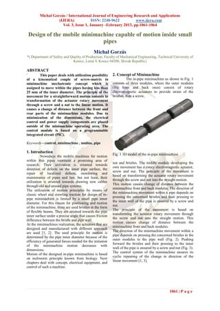 Michal Gorzás / International Journal of Engineering Research and Applications
                   (IJERA)             ISSN: 2248-9622         www.ijera.com
                     Vol. 3, Issue 1, January -February 2013, pp.1061-1064

 Design of the mobile minimachine capable of motion inside small
                             pipes
                                              Michal Gorzás
*( Department of Safety and Quality of Production, Faculty of Mechanical Engineering, Technical University of
                             Kosice, Letná 9, Kosice 04200, Slovak Republic)

ABSTRACT
`       This paper deals with utilization possibility      2. Concept of Minimachine
of a kinematical couple of screw-matrix in                            The in-pipe minimachine as shown in Fig. 1
minimachine mechatronic concept which is                   consists of three modules, where the outer modules
assigned to move within the pipes having less than         (the front and back ones) consist of rotary
25 mm of the inner diameter. The principle of the          electromagnetic actuators to provide strain of the
movement for a straightforward motion consists in          bristles, then a screw,
transformation of the actuator rotary movement
through a screw and a nut to the linear motion. It
causes a change of distance between the front and
rear parts of the minimachine modules. Due to
minimization of the dimensions, the electrical
control and power supply components are placed
outside of the minimachine operating area. The
control module is based on a programmable
integrated circuit (PIC).

Keywords - control, minimachine , motion, pipe

1. Introduction
                                                           Fig. 1 3D model of the in-pipe minimachine.
          Nowadays the mobile machines for motion
within thin pipes represent a promising area of
                                                           nut and bristles. The middle module developing the
research. Their utilization is oriented towards
                                                           own movement has a rotary electromagnetic actuator,
detection of defects on the inner pipe surface, the
                                                           screw and nut. The principle of the movement is
repair of localized defects, monitoring and
                                                           based on transforming the actuator rotary movement
maintenance of pipes and last, but not least, their
                                                           through the screw and nut into the straight motion.
utilization is oriented towards drawing new cables
                                                           This motion causes change of distance between the
through old and unused pipe systems.
                                                           minimachine front and back modules. The direction of
The utilization of motion principles by means of
                                                           the minimachine movement within a pipe depends on
classic wheel and crawling traction for design of in-
                                                           pressing the concerned bristles and their pressing to
pipe minimachine is limited by a small pipe inner
                                                           the inner wall of the pipe is ensured by a screw and
diameter. For this reason for positioning and motion
                                                           nut.
of the minimachine, there are used bristles in the form
                                                           The principle of the movement is based on
of flexible beams. They are strained towards the pipe
                                                           transforming the actuator rotary movement through
inner surface under a precise angle that causes friction
                                                           the screw and nut into the straight motion. This
difference between the bristle and pipe wall.
                                                           motion causes change of distance between the
At the minimachines realization, the actuators that are
                                                           minimachine front and back modules.
designed and manufactured with different approach
                                                           The direction of the minimachine movement within a
are used [1, 2]. The used principle for motion is
                                                           pipe depends on pressing the concerned bristles in the
determined by the pipe inner diameter because of the
                                                           outer modules to the pipe wall (Fig. 2). Pushing
efficiency of generated forces needed for the initiation
                                                           forward the bristles and their pressing to the inner
of the minimachine motion decreases with
                                                           wall of the pipe is ensured by a screw and nut (Fig. 3).
dimensions.
                                                           The control system of the minimachine ensures its
Motion of the designed in-pipe minimachine is based
                                                           cyclic repeating of the change in direction of the
on inchworm principle known from biology. Next
                                                           linear movement [1, 3].
chapters deal with concept, electrical equipment, and
control of such a machine.




                                                                                                  1061 | P a g e
 