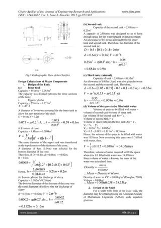 Gbabo Agidi et al Int. Journal of Engineering Research and Applications
ISSN : 2248-9622, Vol. 3, Issue 6, Nov-Dec 2013, pp.977-982

www.ijera.com

(b) Second tank
Capacity of the second tank = 250litres =
0.25m3
A capacity of 250litres was designed so as to have
enough space for the water needed to generate steam
An allowance of 0.1m was allowed between inner
tank and second tank. Therefore, the diameter of the
second tank is;

D  0.4  0.1  0.1  0.6m

d  0.6m; r  0.3m; V  r 2 h
0.25
0.25m 3  x0.3 2 xh;  h 
x0.3 2
 0.884m  0.9m
Fig3: Orthographic View of the Clarifier
Design Calculations of Major Components
1. Design of the Tank
(a)
Inner tank
Capacity = 85litres = 0.085m3
The capacity was divided between the three sections
of the tank;
i.
Upper cylinder
Capacity = 75litres = 0.075m3

V  r 2 h

A diameter of 0.4m was assumed for the inner tank to
allow for easy rotation of the shaft
D = 0.4m, r = 0.2m

0.075  x0.2 2 xh,  h 

0.075
 0.59  0.6m
x0.2 2

ii. Frustum of cone
Capacity = 9.8litres =0.0098m3



V 1
3h R 2  Rr   r 2



The same diameter of the upper tank was transferred
as the top diameter of the frustum of the cone.
A diameter of 4cm (0.04m) was selected for the
bottom diameter of the cone.
Therefore, if D = 0.4m; d = 0.04m; r = 0.02m;
R = 0.2m

0.0098  1
Hence,



3h 0.2 2  0.2 x0.2  0.022
3x0.0098
h
 0.21m  0.2m
0.0444x



iii. Lower cylinder for discharge of slurry
Capacity = 0.002m3 (0.2litres)
The bottom diameter of the frustum of the cone was
the same diameter of hollow pipe for discharge of
slurry
d = 0.04m; r = 0.02m; V  2r h
2

0.0002  x0.02 2 xh;  h 

0.0002
x0.02

(c) Third tank (external)
Capacity of tank = 350litres = 0.35m3
An allowance of 0.05m (5cm) was also given between
the second and the external tank. Therefore,

d  0.6  0.05  0.05  0.6  0.1  0.7m; r  0.35m

V  r 2 h; 0.35  x0.35 2 xh
0.35
 0.909m  0.9m
x0.35 2

h

(d) Volume of the space to be filled with water
Volume of space to be filled with water =
volume of second tank-volume of inner tank
Let volume of the second tank be = V2
Volume of second tank = V1
Volume of space between the two tanks be = V3
V3 = V 2 – V1
V2 = 0.2m3; V1= 0.085m3
V3= 0.2 – 0.085 = 0.115m3 = 115litres
Hence, the volume of the space to be filled with water
was 115litres. Now assuming this space was 1/3 filled
with water, then;

V

1
x0.115  0.038m 3  38.33litres
3

Therefore, volume of water required to fill the space
when it is 1/3 filled with water was 38.33litres
Since volume of water is known, the mass of the
water was calculated thus;

mass
volume
 Mass  DensityxVolume
Density 

Density of water at 40C is 1000kg/m3 (Douglas, 2005)
Volume = 0.038m3

 Mass  1000x0.038  38.33kg
2.

Design of the Shaft
For a shaft with little or no axial load, the
diameter may be obtained using the American Society
of Mechanical Engineers (ASME) code equation
given as;

 0.1521m  0.15m
www.ijera.com

979 | P a g e

 