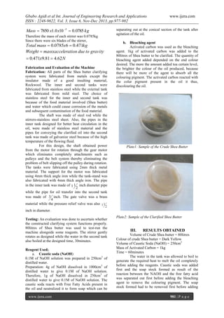 Gbabo Agidi et al Int. Journal of Engineering Research and Applications
ISSN : 2248-9622, Vol. 3, Issue 6, Nov-Dec 2013, pp.977-982

Mass  7850 x1.0 x10 5  0.0785 kg

www.ijera.com

separating out at the conical section of the tank after
agitation of the oil.

Therefore the mass of each stirrer was 0.0785kg
Since there were six blades of the stirrer,

b.

Total mass  0.0785x6  0.471kg
Weight  massxacceleration due to gravity

 0.471x9.81  4.62 N
Fabrication and Evaluation of the Machine
Fabrication: All parts of the Shea butter clarifying
system were fabricated from metals except the
insulator made of a good insulting material,
Rockwool. The inner and second tanks were
fabricated from stainless steel while the external tank
was fabricated from mild steel. The choice of
stainless steel for the inner and second tank was
because of the food material involved (Shea butter)
and water which could cause corrosion of the metals
and subsequent contamination of the food material.
The shaft was made of steel rod while the
stirrers-stainless steel sheet. Also, the pipes in the
inner tank designed for better heat circulation in the
oil, were made of stainless steel material and the
pipes for conveying the clarified oil into the second
tank was made of galvanize steel because of the high
temperature of the flowing fluid.
For this design, the shaft obtained power
from the motor for rotation through the gear motor
which eliminates completely attachments such as
pulleys and the belt system thereby eliminating the
problem of belt slipping off the pulley during rotation.
The tanks were fabricated using 2mm thick metal
material. The support for the motor was fabricated
using 4mm thick angle iron while the tank-stand was
also fabricated with 4mm thick angle iron. The pipe
in the inner tank was made of 1 1 inch diameter pipe
2
while the pipe for oil transfer into the second tank
was made of 3 inch. The gate valve was a brass
4
material while the pressure relief valve was also 1 1

Bleaching agent
Activated carbon was used as the bleaching
agent. 1kg of activated carbon was added to the
80litres of Shea butter to be clarified. The quantity of
bleaching agent added depended on the end colour
desired. The more the amount added toa certain level,
the brighter the colour of the oil produced, because
there will be more of the agent to absorb all the
colouring pigment. The activated carbon reacted with
the colur pigment present in the oil it thus,
discolouring the oil.

Plate1: Sample of the Crude Shea Butter

2

inch in diameter.
Testing: An evaluation was done to ascertain whether
the constructed clarifying system functions properly.
80litres of Shea butter was used to test-run the
machine alongside some reagents. The stirrer gently
rotates as designed while the water in the second tank
also boiled at the designed time, 30minutes.
Reagent Used;
a. Caustic soda (NaOH)
0.1M of NaOH solution was prepared in 250cm3 of
distilled water.
Preparation: 4g of NaOH dissolved in 1000cm3 of
distilled water to give 0.1M of NaOH solution.
Therefore, 1g of NaOH dissolved in 250cm3 of
distilled water to give 0.1M of NaOH solution. The
caustic soda reacts with Free Fatty Acids present in
the oil and neutralized it to form soap which can be
www.ijera.com

Plate2: Sample of the Clarified Shea Butter

III.

RESULTS OBTAINED

Volume of Crude Shea butter = 80litres
Colour of crude Shea butter = Dark Yellow
Volume of Caustic Soda (NaOH) = 250cm3
Mass of Activated Carbon = 1kg
Time = 60minutes
The water in the tank was allowed to boil to
generate the required heat to melt the oil completely
before adding the reagents. Caustic soda was added
first and the soap stock formed as result of the
reaction between the NAOH and the free fatty acid
was separated out first before adding the bleaching
agent to remove the colouring pigment. The soap
stock formed had to be removed first before adding
981 | P a g e

 