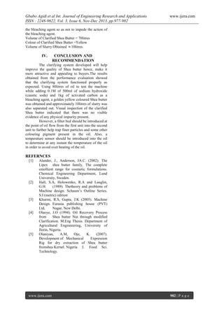 Gbabo Agidi et al Int. Journal of Engineering Research and Applications
ISSN : 2248-9622, Vol. 3, Issue 6, Nov-Dec 2013, pp.977-982

www.ijera.com

the bleaching agent so as not to impede the action of
the bleaching agent.
Volume of Clarified Shea Butter = 70litres
Colour of Clarified Shea Butter =Yellow
Volume of Slurry Obtained  10litres.

IV.

CONCLUSION AND
RECOMMENDATION

The clarifying system developed will help
improve the quality of Shea butter hence, make it
more attractive and appealing to buyers.The results
obtained from the performance evaluation showed
that the clarifying system functioned properly as
expected. Using 80litres of oil to test the machine
while adding 0.1M of 500ml of sodium hydroxide
(caustic soda) and 1kg of activated carbon as a
bleaching agent, a golden yellow coloured Shea butter
was obtained and approximately 10litres of slurry was
also separated out. Visual inspection of the clarified
Shea butter indicated that there was no visible
evidence of any physical impurity present.
However, a filter bed should be introduced at
the point of oil flow from the first unit into the second
unit to further help trap finer particles and some other
colouring pigment present in the oil. Also, a
temperature sensor should be introduced into the oil
to determine at any instant the temperature of the oil
in order to avoid over heating of the oil.

REFERNCES
[1]

[2]

[3]

[4]

[5]

Alander, J., Anderson, JA.C. (2002). The
Lipex shea butter family. The complete
emollient range for cosmetic formulations.
Chemical Engineering Department, Lund
University, Sweden.
Hall, S.A, Holowenko, R.A and Lauglin,
G.H.
(1989). Thetheory and problems of
Machine design. Schaum’s Outline Series.
S.I (metric) edition
Khurmi, R.S, Gupta, J.K (2005). Machine
Design. Eurasia publishing house (PVT)
Ltd,
Nagar, New Delhi.
Olaoye, J.O (1994). Oil Recovery Process
from
Shea butter Nut through modified
Clarification. M.Eng Thesis. Department of
Agricultural Engineeering, University of
Ilorin, Nigeria.
Olaniyan,
A.M,
Oje,
K.
(2007).
Development of Mechanical
Expression
Rig for dry extraction of Shea butter
fromshea Kernel. Nigeria J. Food Sci.
Technology.

www.ijera.com

982 | P a g e

 