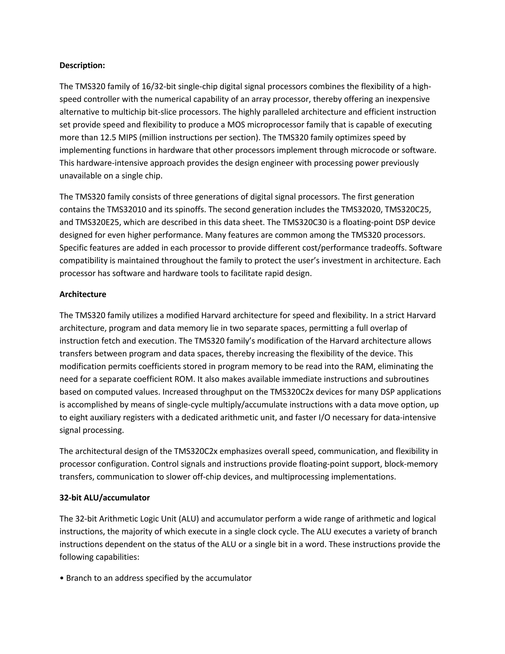 Description:
The TMS320 family of 16/32-bit single-chip digital signal processors combines the flexibility of a high-
speed controller with the numerical capability of an array processor, thereby offering an inexpensive
alternative to multichip bit-slice processors. The highly paralleled architecture and efficient instruction
set provide speed and flexibility to produce a MOS microprocessor family that is capable of executing
more than 12.5 MIPS (million instructions per section). The TMS320 family optimizes speed by
implementing functions in hardware that other processors implement through microcode or software.
This hardware-intensive approach provides the design engineer with processing power previously
unavailable on a single chip.
The TMS320 family consists of three generations of digital signal processors. The first generation
contains the TMS32010 and its spinoffs. The second generation includes the TMS32020, TMS320C25,
and TMS320E25, which are described in this data sheet. The TMS320C30 is a floating-point DSP device
designed for even higher performance. Many features are common among the TMS320 processors.
Specific features are added in each processor to provide different cost/performance tradeoffs. Software
compatibility is maintained throughout the family to protect the user’s investment in architecture. Each
processor has software and hardware tools to facilitate rapid design.
Architecture
The TMS320 family utilizes a modified Harvard architecture for speed and flexibility. In a strict Harvard
architecture, program and data memory lie in two separate spaces, permitting a full overlap of
instruction fetch and execution. The TMS320 family’s modification of the Harvard architecture allows
transfers between program and data spaces, thereby increasing the flexibility of the device. This
modification permits coefficients stored in program memory to be read into the RAM, eliminating the
need for a separate coefficient ROM. It also makes available immediate instructions and subroutines
based on computed values. Increased throughput on the TMS320C2x devices for many DSP applications
is accomplished by means of single-cycle multiply/accumulate instructions with a data move option, up
to eight auxiliary registers with a dedicated arithmetic unit, and faster I/O necessary for data-intensive
signal processing.
The architectural design of the TMS320C2x emphasizes overall speed, communication, and flexibility in
processor configuration. Control signals and instructions provide floating-point support, block-memory
transfers, communication to slower off-chip devices, and multiprocessing implementations.
32-bit ALU/accumulator
The 32-bit Arithmetic Logic Unit (ALU) and accumulator perform a wide range of arithmetic and logical
instructions, the majority of which execute in a single clock cycle. The ALU executes a variety of branch
instructions dependent on the status of the ALU or a single bit in a word. These instructions provide the
following capabilities:
• Branch to an address specified by the accumulator
 