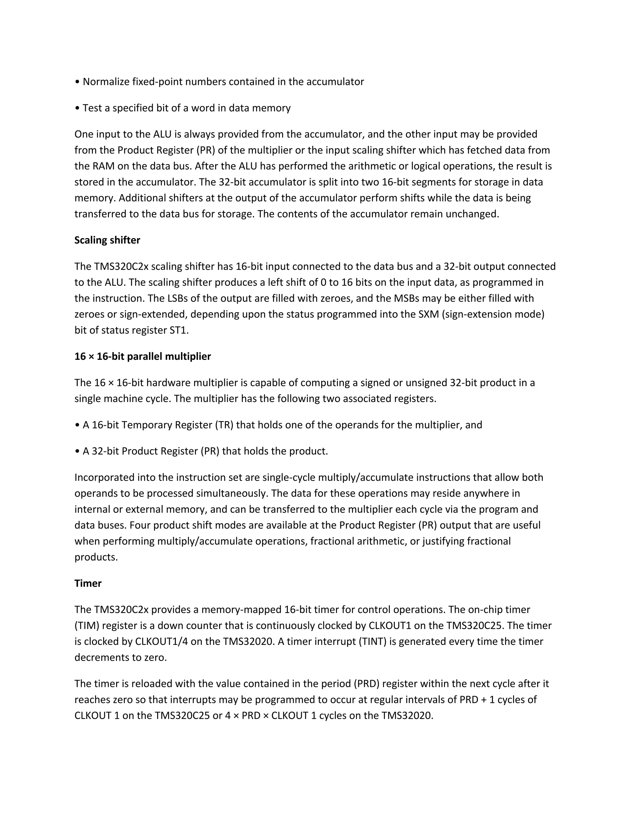 • Normalize fixed-point numbers contained in the accumulator
• Test a specified bit of a word in data memory
One input to the ALU is always provided from the accumulator, and the other input may be provided
from the Product Register (PR) of the multiplier or the input scaling shifter which has fetched data from
the RAM on the data bus. After the ALU has performed the arithmetic or logical operations, the result is
stored in the accumulator. The 32-bit accumulator is split into two 16-bit segments for storage in data
memory. Additional shifters at the output of the accumulator perform shifts while the data is being
transferred to the data bus for storage. The contents of the accumulator remain unchanged.
Scaling shifter
The TMS320C2x scaling shifter has 16-bit input connected to the data bus and a 32-bit output connected
to the ALU. The scaling shifter produces a left shift of 0 to 16 bits on the input data, as programmed in
the instruction. The LSBs of the output are filled with zeroes, and the MSBs may be either filled with
zeroes or sign-extended, depending upon the status programmed into the SXM (sign-extension mode)
bit of status register ST1.
16 × 16-bit parallel multiplier
The 16 × 16-bit hardware multiplier is capable of computing a signed or unsigned 32-bit product in a
single machine cycle. The multiplier has the following two associated registers.
• A 16-bit Temporary Register (TR) that holds one of the operands for the multiplier, and
• A 32-bit Product Register (PR) that holds the product.
Incorporated into the instruction set are single-cycle multiply/accumulate instructions that allow both
operands to be processed simultaneously. The data for these operations may reside anywhere in
internal or external memory, and can be transferred to the multiplier each cycle via the program and
data buses. Four product shift modes are available at the Product Register (PR) output that are useful
when performing multiply/accumulate operations, fractional arithmetic, or justifying fractional
products.
Timer
The TMS320C2x provides a memory-mapped 16-bit timer for control operations. The on-chip timer
(TIM) register is a down counter that is continuously clocked by CLKOUT1 on the TMS320C25. The timer
is clocked by CLKOUT1/4 on the TMS32020. A timer interrupt (TINT) is generated every time the timer
decrements to zero.
The timer is reloaded with the value contained in the period (PRD) register within the next cycle after it
reaches zero so that interrupts may be programmed to occur at regular intervals of PRD + 1 cycles of
CLKOUT 1 on the TMS320C25 or 4 × PRD × CLKOUT 1 cycles on the TMS32020.
 