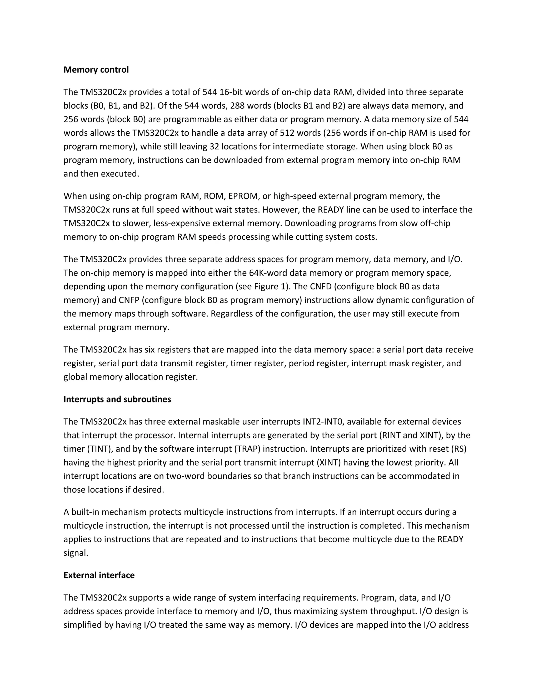 Memory control
The TMS320C2x provides a total of 544 16-bit words of on-chip data RAM, divided into three separate
blocks (B0, B1, and B2). Of the 544 words, 288 words (blocks B1 and B2) are always data memory, and
256 words (block B0) are programmable as either data or program memory. A data memory size of 544
words allows the TMS320C2x to handle a data array of 512 words (256 words if on-chip RAM is used for
program memory), while still leaving 32 locations for intermediate storage. When using block B0 as
program memory, instructions can be downloaded from external program memory into on-chip RAM
and then executed.
When using on-chip program RAM, ROM, EPROM, or high-speed external program memory, the
TMS320C2x runs at full speed without wait states. However, the READY line can be used to interface the
TMS320C2x to slower, less-expensive external memory. Downloading programs from slow off-chip
memory to on-chip program RAM speeds processing while cutting system costs.
The TMS320C2x provides three separate address spaces for program memory, data memory, and I/O.
The on-chip memory is mapped into either the 64K-word data memory or program memory space,
depending upon the memory configuration (see Figure 1). The CNFD (configure block B0 as data
memory) and CNFP (configure block B0 as program memory) instructions allow dynamic configuration of
the memory maps through software. Regardless of the configuration, the user may still execute from
external program memory.
The TMS320C2x has six registers that are mapped into the data memory space: a serial port data receive
register, serial port data transmit register, timer register, period register, interrupt mask register, and
global memory allocation register.
Interrupts and subroutines
The TMS320C2x has three external maskable user interrupts INT2-INT0, available for external devices
that interrupt the processor. Internal interrupts are generated by the serial port (RINT and XINT), by the
timer (TINT), and by the software interrupt (TRAP) instruction. Interrupts are prioritized with reset (RS)
having the highest priority and the serial port transmit interrupt (XINT) having the lowest priority. All
interrupt locations are on two-word boundaries so that branch instructions can be accommodated in
those locations if desired.
A built-in mechanism protects multicycle instructions from interrupts. If an interrupt occurs during a
multicycle instruction, the interrupt is not processed until the instruction is completed. This mechanism
applies to instructions that are repeated and to instructions that become multicycle due to the READY
signal.
External interface
The TMS320C2x supports a wide range of system interfacing requirements. Program, data, and I/O
address spaces provide interface to memory and I/O, thus maximizing system throughput. I/O design is
simplified by having I/O treated the same way as memory. I/O devices are mapped into the I/O address
 