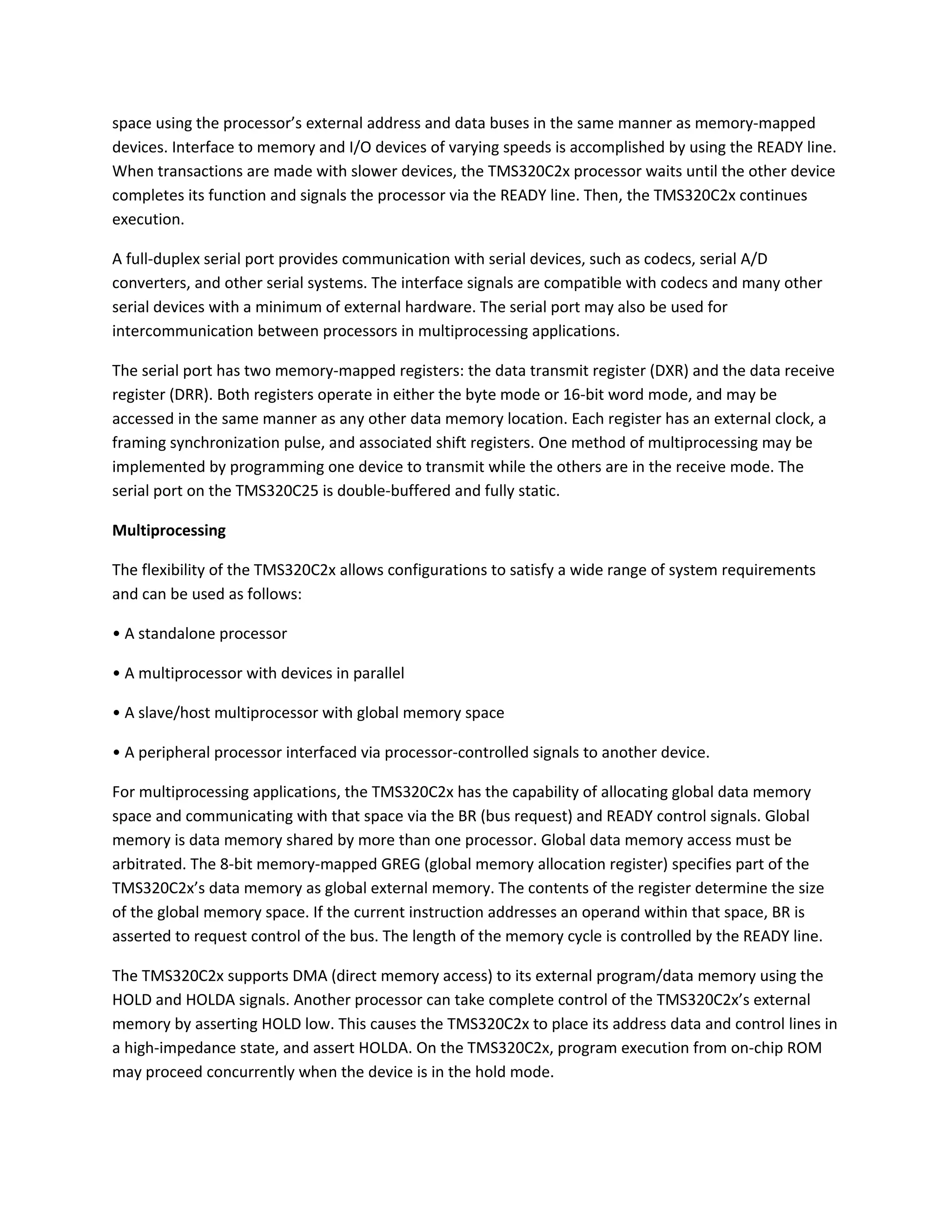 space using the processor’s external address and data buses in the same manner as memory-mapped
devices. Interface to memory and I/O devices of varying speeds is accomplished by using the READY line.
When transactions are made with slower devices, the TMS320C2x processor waits until the other device
completes its function and signals the processor via the READY line. Then, the TMS320C2x continues
execution.
A full-duplex serial port provides communication with serial devices, such as codecs, serial A/D
converters, and other serial systems. The interface signals are compatible with codecs and many other
serial devices with a minimum of external hardware. The serial port may also be used for
intercommunication between processors in multiprocessing applications.
The serial port has two memory-mapped registers: the data transmit register (DXR) and the data receive
register (DRR). Both registers operate in either the byte mode or 16-bit word mode, and may be
accessed in the same manner as any other data memory location. Each register has an external clock, a
framing synchronization pulse, and associated shift registers. One method of multiprocessing may be
implemented by programming one device to transmit while the others are in the receive mode. The
serial port on the TMS320C25 is double-buffered and fully static.
Multiprocessing
The flexibility of the TMS320C2x allows configurations to satisfy a wide range of system requirements
and can be used as follows:
• A standalone processor
• A multiprocessor with devices in parallel
• A slave/host multiprocessor with global memory space
• A peripheral processor interfaced via processor-controlled signals to another device.
For multiprocessing applications, the TMS320C2x has the capability of allocating global data memory
space and communicating with that space via the BR (bus request) and READY control signals. Global
memory is data memory shared by more than one processor. Global data memory access must be
arbitrated. The 8-bit memory-mapped GREG (global memory allocation register) specifies part of the
TMS320C2x’s data memory as global external memory. The contents of the register determine the size
of the global memory space. If the current instruction addresses an operand within that space, BR is
asserted to request control of the bus. The length of the memory cycle is controlled by the READY line.
The TMS320C2x supports DMA (direct memory access) to its external program/data memory using the
HOLD and HOLDA signals. Another processor can take complete control of the TMS320C2x’s external
memory by asserting HOLD low. This causes the TMS320C2x to place its address data and control lines in
a high-impedance state, and assert HOLDA. On the TMS320C2x, program execution from on-chip ROM
may proceed concurrently when the device is in the hold mode.
 