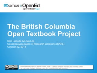 The British Columbia 
Open Textbook Project 
Clint Lalonde & Leva Lee 
Canadian Association of Research Librarians (CARL) 
October 22, 2014 
Unless otherwise noted, this work is licensed under a Creative Commons Attribution 3.0 Unported License. 
Feel free to use, modify or distribute any or all of this presentation with attribution 
 