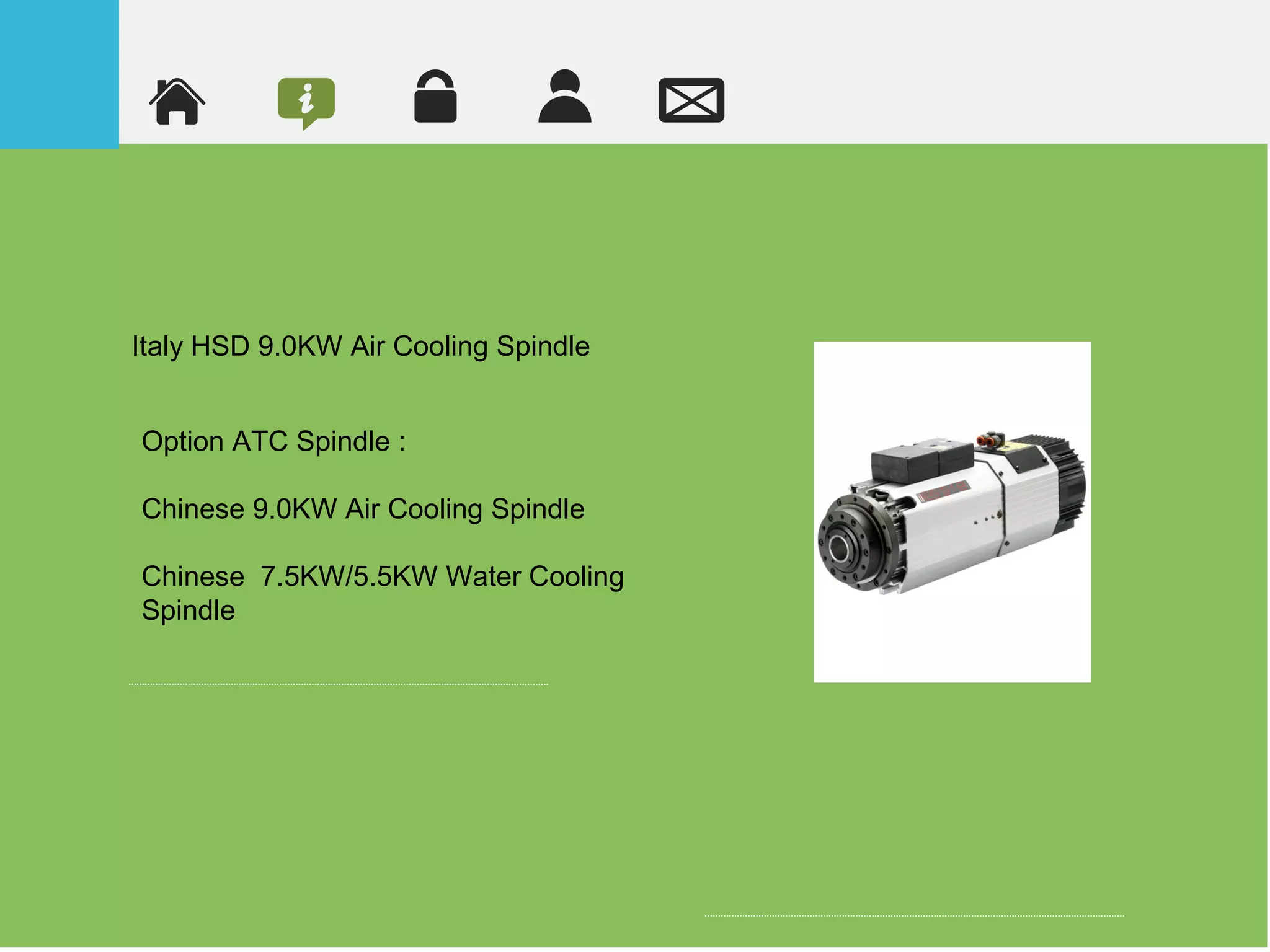 Italy HSD 9.0KW Air Cooling Spindle
Option ATC Spindle :
Chinese 9.0KW Air Cooling Spindle
Chinese 7.5KW/5.5KW Water Cooling
Spindle
 