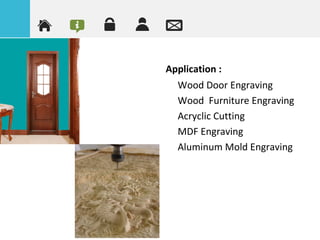 Application :
•
Wood Door Engraving
•
Wood Furniture Engraving
•
Acryclic Cutting
•
MDF Engraving
•
Aluminum Mold Engraving
 