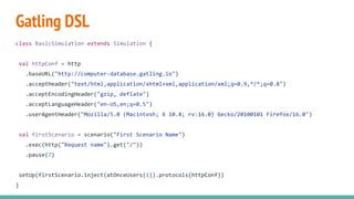 Gatling DSL
class BasicSimulation extends Simulation {
val httpConf = http
.baseURL("http://computer-database.gatling.io")
.acceptHeader("text/html,application/xhtml+xml,application/xml;q=0.9,*/*;q=0.8")
.acceptEncodingHeader("gzip, deflate")
.acceptLanguageHeader("en-US,en;q=0.5")
.userAgentHeader("Mozilla/5.0 (Macintosh; X 10.8; rv:16.0) Gecko/20100101 Firefox/16.0")
val firstScenario = scenario("First Scenario Name")
.exec(http("Request name").get("/"))
.pause(7)
setUp(firstScenario.inject(atOnceUsers(1)).protocols(httpConf))
}
 