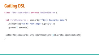 Gatling DSL
class FirstScenarioV2 extends MySimulation {
val firstScenario = scenario("First Scenario Name")
.exec(http("Go to root page").get("/"))
.pause(7 seconds)
setUp(firstScenario.inject(atOnceUsers(1)).protocols(httpConf))
}
 