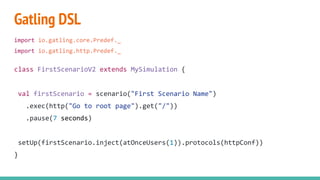 Gatling DSL
import io.gatling.core.Predef._
import io.gatling.http.Predef._
class FirstScenarioV2 extends MySimulation {
val firstScenario = scenario("First Scenario Name")
.exec(http("Go to root page").get("/"))
.pause(7 seconds)
setUp(firstScenario.inject(atOnceUsers(1)).protocols(httpConf))
}
 