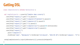 Gatling DSL
class ComplexScenario extends MySimulation {
val complexScenario = scenario("Complex demo scenario")
.exec(http("request_1").get("/")).pause(7)
.exec(http("request_2").get("/computers?f=macbook")).pause(2)
.exec(http("request_3").get("/computers/6")).pause(3)
.exec(http("request_4").get("/")).pause(2)
.exec(http("request_5").get("/computers?p=1")).pause(670 milliseconds)
.exec(http("request_6").get("/computers/new")).pause(1)
.exec(http("request_7")
.post("/computers")
.formParam("name", "MyComputer").formParam("introduced", "2012-05-30").formParam("company", "37"))
setUp(complexScenario.inject(atOnceUsers(1)).protocols(httpConf))
}
 