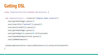 Gatling DSL
class ComplexScenarioV2 extends MySimulation {
val complexScenario = scenario("Complex demo scenario")
.exec(goToRootPage).pause(7)
.exec(searchFor("macbook")).pause(2)
.exec(positionAt(6)).pause(3)
.exec(goToRootPage).pause(2)
.exec(goToPage(1)).pause(670 milliseconds)
.exec(openNewComputerForm).pause(1)
.exec(addNewComputer)
setUp(complexScenario.inject(atOnceUsers(1)).protocols(httpConf))
}
 