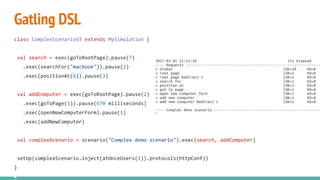 Gatling DSL
class ComplexScenarioV3 extends MySimulation {
val search = exec(goToRootPage).pause(7)
.exec(searchFor("macbook")).pause(2)
.exec(positionAt(6)).pause(3)
val addComputer = exec(goToRootPage).pause(2)
.exec(goToPage(1)).pause(670 milliseconds)
.exec(openNewComputerForm).pause(1)
.exec(addNewComputer)
val complexScenario = scenario("Complex demo scenario").exec(search, addComputer)
setUp(complexScenario.inject(atOnceUsers(1)).protocols(httpConf))
}
 
