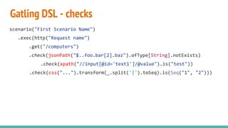 Gatling DSL - checks
scenario("First Scenario Name")
.exec(http("Request name")
.get("/computers")
.check(jsonPath("$..foo.bar[2].baz").ofType[String].notExists)
.check(xpath("//input[@id='text1']/@value").is("test"))
.check(css("...").transform(_.split('|').toSeq).is(Seq("1", "2")))
 