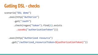Gatling DSL - checks
scenario("DSL demo")
.exec(http("Authorize")
.get("/auth")
.check(regex("token").find(1).exists
.saveAs("authorizationToken")))
.exec(http("Authorized resource")
.get("/authorized_resource?token=${authorizationToken}"))
 