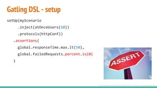 Gatling DSL - setup
setUp(myScenario
.inject(atOnceUsers(10))
.protocols(httpConf))
.assertions(
global.responseTime.max.lt(50),
global.failedRequests.percent.is(0)
)
http://englishthroughlaxas.blogspot.com/2015/07/531-24-expression-of-assertion-emphasis.html
 