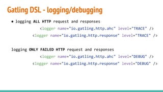 Gatling DSL - logging/debugging
● logging ALL HTTP request and responses
<logger name="io.gatling.http.ahc" level="TRACE" />
<logger name="io.gatling.http.response" level="TRACE" />
logging ONLY FAILED HTTP request and responses
<logger name="io.gatling.http.ahc" level="DEBUG" />
<logger name="io.gatling.http.response" level="DEBUG" />
 