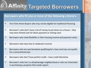 Borrowers who fit one or more of the following criteria's: First Time Home Buyers who may not be eligible for traditional financing Borrower’s who don’t have a lot of money to put down on a house – they may have limited cash for down payment or closing costs Borrowers who need flexibility in their housing income and payment ratios Borrowers who have low to moderate incomes Borrowers who are worried about qualifying for a loan and may not qualify for a conventional loan Borrowers who don’t have perfect credit – have credit blemishes Borrower’s who live in a disadvantage neighborhood or who are interested in purchasing a property that needs repairs 