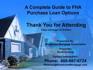 A Complete Guide to FHA Purchase Loan Options Thank You for Attending Class will begin at 10:00am Presented By: Broadview Mortgage Corporation Presenter: Scott Schang Contact Information: Phone:  866-667-6724 [email_address] 