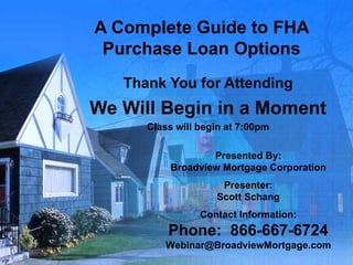 A Complete Guide to FHA Purchase Loan Options Thank You for Attending We Will Begin in a Moment Class will begin at 7:00pm Presented By: Broadview Mortgage Corporation Presenter: Scott Schang Contact Information: Phone:  866-667-6724 [email_address] 
