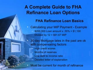 A Complete Guide to FHA Refinance Loan Options FHA Refinance Loan Basics Calculating your MIP Payment - Example $200,000 Loan amount x .55% = $1,100 Divided by 12 = $91.67 MIP 30 day Mortgage lates in the past are ok with compensating factors  High credit scores Months of reserves Low debt to income ratio Detailed letter of explanation Must be current for month of refinance 