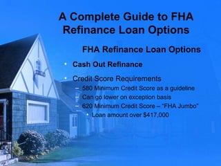 A Complete Guide to FHA Refinance Loan Options FHA Refinance Loan Options Cash Out Refinance Credit Score Requirements 580 Minimum Credit Score as a guideline Can go lower on exception basis 620 Minimum Credit Score – “FHA Jumbo” Loan amount over $417,000 