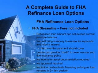 A Complete Guide to FHA Refinance Loan Options FHA Refinance Loan Options FHA Streamline – Fees not included Refinanced loan amount can not exceed current principle balance You will bring in money to escrow for impounds and interim interest Next month’s payment should cover Lender can provide “credit” to cover escrow and title insurance policy No income or asset documentation required No appraisal required No limit on subordinate financing as long as loan remains in 2 nd  lien position 