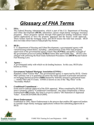 Glossary of FHA Terms FHA– The Federal Housing Administration, which is part of the U.S. Department of Housing and Urban Development  (HUD) , administers various single-family mortgage insurance programs.  These programs operate through FHA-approved lending institutions which submit applications to have the property appraised and the buyer's credit approved.  These lenders fund the mortgage loans, and HUD insures the total loan amount.  HUD does not make direct loans to help people buy homes. HUD –  U. S. Department of Housing and Urban Development, a governmental agency with varied housing-related duties, including – administration of the FHA loan program, supervision of the governmental agency Ginnie Mae  (GNMA) , and public oversight of the government- sponsored  entities   (GSEs)  Fannie Mae and Freddie Mac.  HUD is also charged with enforcing the Real Estate Settlement Procedures Act  (RESPA)  and Federal Fair Housing Laws. Agency –   A governmental entity with which we do lending business.  In this case, HUD (also known as FHA). Government National Mortgage Association (GNMA) –  Popularly called "Ginnie Mae", this governmental agency is supervised by HUD.  Ginnie Mae's primary role is to guarantee investors the timely payment of principal and interest on mortgage-backed securities  (MBS)  backed by federally insured or guaranteed loans — mainly FHA and VA loans.  GNMA is known as one of the "Big Three" in the "Secondary Market". Conditional Commitment –   Form used to indicate approval of the FHA appraisal.  When completed by HUD this form is properly called a “Conditional Commitment”, but when completed by a Direct Endorsement  (DE)  lender, this form is  properly  called a "DE Statement of Appraised Value".  Form HUD-92800.5B (9/2004).  Direct Endorsement –  Established in 1983, Direct Endorsement is the process that enables DE-approved lenders to consider single-family mortgage applications without first submitting paperwork to HUD. 15 FAMC FHA Training for Loan Originators – 10/08 