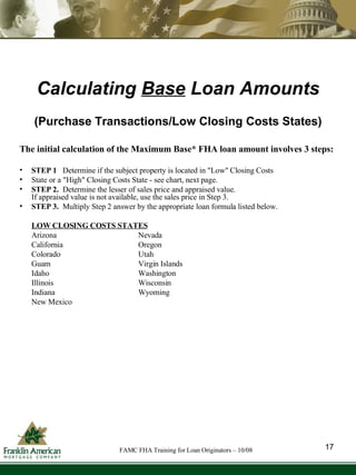 Calculating  Base  Loan Amounts The initial calculation of the Maximum Base* FHA loan amount involves 3 steps: STEP 1  Determine if the subject property is located in "Low" Closing Costs State or a "High" Closing Costs State - see chart, next page. STEP 2.   Determine the lesser of sales price and appraised value.  If appraised value is not available, use the sales price in Step 3. STEP 3.  Multiply Step 2 answer by the appropriate loan formula listed below. LOW CLOSING COSTS STATES Arizona Nevada California Oregon Colorado Utah Guam Virgin Islands Idaho Washington Illinois Wisconsin Indiana Wyoming New Mexico (Purchase Transactions/Low Closing Costs States) 17 FAMC FHA Training for Loan Originators – 10/08 