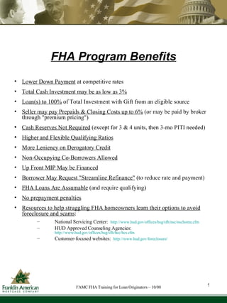 FHA Program Benefits Lower Down Payment  at competitive rates Total Cash Investment may be as low as 3% Loan(s) to 100%  of Total Investment with Gift from an eligible source  Seller may pay Prepaids & Closing Costs up to 6%  (or may be paid by broker through "premium pricing") Cash Reserves Not Required  (except for 3 & 4 units, then 3-mo PITI needed) Higher and Flexible Qualifying Ratios More Leniency on Derogatory Credit Non-Occupying Co-Borrowers Allowed Up Front MIP May be Financed Borrower May Request "Streamline Refinance"  (to reduce rate and payment) FHA Loans Are Assumable  (and require qualifying) No prepayment penalties Resources to help struggling FHA homeowners learn their options to avoid foreclosure and scams :  National Servicing Center:  http://www.hud.gov/offices/hsg/sfh/nsc/nschome.cfm   HUD Approved Counseling Agencies:  http://www.hud.gov/offices/hsg/sfh/hcc/hcs.cfm   Customer-focused websites:  http://www.hud.gov/foreclosure/ 1 FAMC FHA Training for Loan Originators – 10/08 