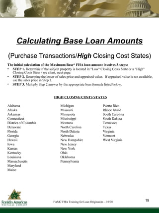 Calculating Base Loan Amounts The initial calculation of the Maximum Base* FHA loan amount involves 3-steps: STEP 1.  Determine if the subject property is located in "Low" Closing Costs State or a "High" Closing Costs State - see chart, next page. STEP 2.  Determine the lesser of sales price and appraised value.  If appraised value is not available, use the sales price in Step 3. STEP 3.  Multiply Step 2 answer by the appropriate loan formula listed below. HIGH CLOSING COSTS STATES Alabama Michigan Puerto Rico Alaska Missouri Rhode Island Arkansas Minnesota South Carolina Connecticut Mississippi South Dakota District of Columbia Montana Tennessee Delaware North Carolina Texas Florida North Dakota Virginia  Georgia Nebraska Vermont Hawaii New Hampshire West Virginia Iowa New Jersey Kansas New York Kentucky Ohio Louisiana Oklahoma Massachusetts Pennsylvania Maryland Maine ( Purchase Transactions/ High  Closing Cost States) 19 FAMC FHA Training for Loan Originators – 10/08 