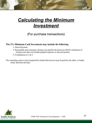 Calculating the Minimum Investment The 3% Minimum Cash Investment may include the following 1. Down Payment 2. Reasonable and customary closing costs paid by the borrower (HUD’s definition of closing costs does not include prepaid expenses or discount points) 3. Combination of 1 & 2 The remaining cash-to-close (required by lender/title/escrow) may be paid by the seller, or lender using "premium pricing". (For purchase transactions) 21 FAMC FHA Training for Loan Originators – 10/08 