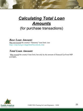 Calculating Total Loan Amounts (for purchase transactions) Base Loan Amount:  May not exceed  the county's "Statutory" loan limit. (see   https://entp.hud.gov/idapp/html/hicostlook.cfm ) Total Loan Amount:  May exceed  the county's loan limit, but only by the amount of  financed Up-Front MIP (UFMIP). 23 FAMC FHA Training for Loan Originators – 10/08 