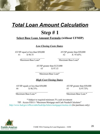 Total Loan Amount Calculation Step # 1 Select Base Loan Amount Formula  (without UFMIP) Low Closing Costs States AV/SP equal or less than $50,000   AV/SP greater than $50,000 #1  X 98.75   #2  X  97.65% ______________________   ____________________ Maximum Base Loan*   Maximum Base Loan* AV/SP greater than $125,000 #3  X 97.15 __________________________ Maximum Base Loan* High Cost Closing States AV/SP equals or less than $50,000 AV/SP greater than $50,000 #4  X 98,75% #5  X 97.75% _____________________________ ________________________ Maximum Base Loan *   Maximum Base Loan * * Subject to required minimum 3% cash investment TIP:  Access FHA’s “Maximum Mortgage and Cash Needed Calculator” http://www.hud.gov/offices/adm/hudclips/letters/mortgagee/mortca.xls  (for purchases only) 25 FAMC FHA Training for Loan Originators – 10/08 
