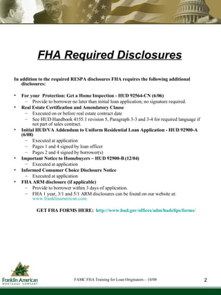 FHA Required Disclosures In addition to the required RESPA disclosures FHA requires the following additional disclosures: For your  Protection: Get a Home Inspection - HUD 92564-CN (6/06) Provide to borrower no later than initial loan application, no signature required. Real Estate Certification and Amendatory Clause  Executed on or before real estate contract date See HUD Handbook 4155.1 revision 5, Paragraph 3-3 and 3-4 for required language if not part of sales contract. Initial HUD/VA Addendum to Uniform Residential Loan Application - HUD 92900-A (6/08) Executed at application Pages 1 and 4 signed by loan officer Pages 2 and 4 signed by borrower(s) Important Notice to Homebuyers – HUD 92900-B (12/04) Executed at application Informed Consumer Choice Disclosure Notice Executed at application FHA ARM disclosure (if applicable) Provide to borrower within 3 days of application. FHA 1 year, 3/1 and 5/1 ARM disclosures can be found on our website at:  www.franklinamerican.com GET FHA FORMS HERE:   http://www.hud.gov/offices/adm/hudclips/forms/ FAMC FHA Training for Loan Originators – 10/08 2 