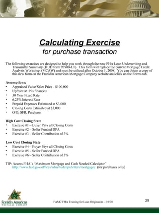 Calculating Exercise for purchase transaction The following exercises are designed to help you work through the new FHA Loan Underwriting and Transmittal Summary (HUD form 92900-LT).  This form will replace the current Mortgage Credit Analysis Worksheet (MCAW) and must be utilized after October 1, 2008.  You can obtain a copy of this new form on the Franklin American Mortgage Company website and click on the Forms tab.  Assumptions: Appraised Value/Sales Price - $100,000  Upfront MIP is financed  30 Year Fixed Rate  6.25% Interest Rate  Prepaid Expenses Estimated at $3,000  Closing Costs Estimated at $3,000  O/O, SFR, Purchase High Cost Closing State Exercise #1 – Buyer Pays all Closing Costs  Exercise #2 – Seller Funded DPA  Exercise #3 – Seller Contribution of 3%  Low Cost Closing State Exercise #4 – Buyer Pays all Closing Costs  Exercise #5 – Seller Funded DPA  Exercise #6 – Seller Contribution of 3%  TIP: Access FHA’s “Maximum Mortgage and Cash Needed Calculator”  http://www.hud.gov/offices/adm/hudclips/letters/mortgagee   (for purchases only) 29 FAMC FHA Training for Loan Originators – 10/08 