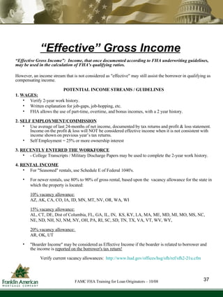 “ Effective” Gross Income “ Effective Gross Income”:  Income, that once documented according to FHA underwriting guidelines, may be used in the calculation of FHA's qualifying ratios. However, an income stream that is not considered as "effective" may still assist the borrower in qualifying as compensating income. POTENTIAL INCOME STREAMS / GUIDELINES 1.  WAGES: Verify 2-year work history. Written explanation for job-gaps, job-hopping, etc. FHA allows the use of part-time, overtime, and bonus incomes, with a 2 year history. 2.  SELF EMPLOYMENT/COMMISSION   Use average of last 24-months of net income, documented by tax returns and profit & loss statement.  Income on the profit & loss will NOT be considered effective income when it is not consistent with income shown on previous year’s tax returns. Self Employment = 25% or more ownership interest 3.  RECENTLY ENTERED THE WORKFORCE - College Transcripts / Military Discharge Papers may be used to complete the 2-year work history. 4.  RENTAL INCOME For "Seasoned" rentals, use Schedule E of Federal 1040's. For newer rentals, use 80% to 90% of gross rental, based upon the  vacancy allowance for the state in which the property is located:  10% vacancy allowance: AZ, AK, CA, CO, IA, ID, MN, MT, NV, OR, WA, WI 15% vacancy allowance: AL, CT, DE, Dist of Columbia, FL, GA, IL, IN,  KS, KY, LA, MA, ME, MD, MI, MO, MS, NC, NE, ND, NH, NJ, NM, NY, OH, PA, RI, SC, SD, TN, TX, VA, VT, WV, WY,  20% vacancy allowance:  AR, OK, UT  "Boarder Income" may be considered as Effective Income if the boarder is related to borrower and the income is  reported on the borrower's tax return! Verify current vacancy allowances:  http://www.hud.gov/offices/hsg/sfh/ref/sfh2-21u.cfm 37 FAMC FHA Training for Loan Originators – 10/08 