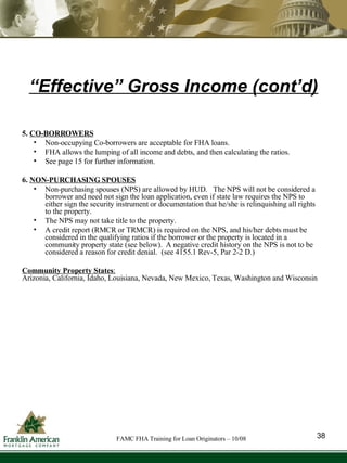 “ Effective” Gross Income (cont’d) 5.  CO-BORROWERS Non-occupying Co-borrowers are acceptable for FHA loans. FHA allows the lumping of all income and debts, and then calculating the ratios. See page 15 for further information. 6.  NON-PURCHASING SPOUSES Non-purchasing spouses (NPS) are allowed by HUD.  The NPS will not be considered a borrower and need not sign the loan application, even if state law requires the NPS to either sign the security instrument or documentation that he/she is relinquishing all rights to the property. The NPS may not take title to the property. A credit report (RMCR or TRMCR) is required on the NPS, and his/her debts must be considered in the qualifying ratios if the borrower or the property is located in a community property state (see below).  A negative credit history on the NPS is not to be considered a reason for credit denial.  (see 4155.1 Rev-5, Par 2-2 D.) Community Property States :   Arizonia, California, Idaho, Louisiana, Nevada, New Mexico, Texas, Washington and Wisconsin 38 FAMC FHA Training for Loan Originators – 10/08 